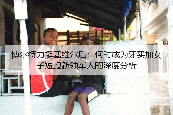 博尔特力挺塞维尔后：何时成为牙买加女子短跑新领军人的深度分析