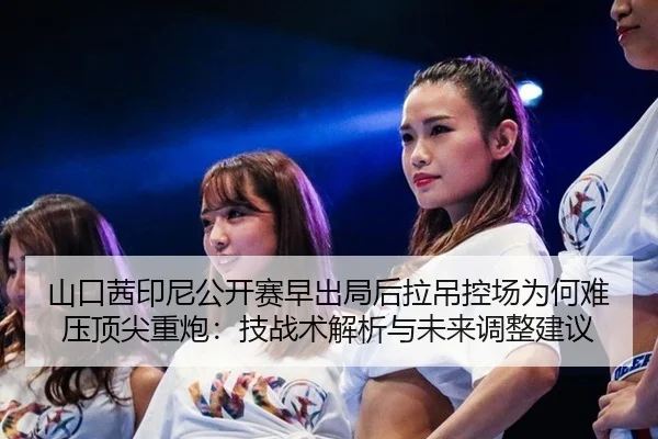 山口茜印尼公开赛早出局后拉吊控场为何难压顶尖重炮：技战术解析与未来调整建议