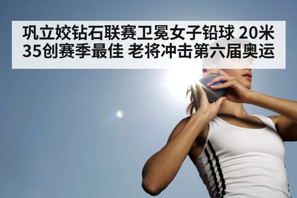 巩立姣钻石联赛卫冕女子铅球 20米35创赛季最佳 老将冲击第六届奥运