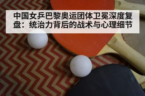 中国女乒巴黎奥运团体卫冕深度复盘：统治力背后的战术与心理细节